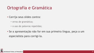 UNIVERSIDADE FEDERAL DE PERNAMBUCO
• Corrija seus slides contra:
• erros de gramática;
• o uso de palavras repetidas;
• Se a apresentação não for em sua primeira língua, peça a um
especialista para corrigi-la.
24
Ortografia e Gramática
 