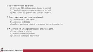 UNIVERSIDADE FEDERAL DE PERNAMBUCO
6. Quão rápido você deve falar?
a) Cerca de 20% mais devagar do que o normal.
b) Tão rápido quanto em uma conversa normal.
c) Mais rápido do que em uma conversa normal.
7. Como você deve expressar entusiasmo?
a) Ao aumentar o tom da voz.
b) Ao acenar os braços.
c) Ao fazer gestos de mão ou braço para pontos importantes.
8. A abertura em uma apresentação é projetada para ?
a) Impressionar o público
b) Divertir-se com o público
c) Capturar a atenção do público
 
