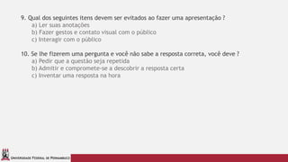 UNIVERSIDADE FEDERAL DE PERNAMBUCO
9. Qual dos seguintes itens devem ser evitados ao fazer uma apresentação ?
a) Ler suas anotações
b) Fazer gestos e contato visual com o público
c) Interagir com o público
10. Se lhe fizerem uma pergunta e você não sabe a resposta correta, você deve ?
a) Pedir que a questão seja repetida
b) Admitir e compromete-se a descobrir a resposta certa
c) Inventar uma resposta na hora
 