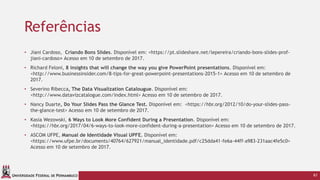 UNIVERSIDADE FEDERAL DE PERNAMBUCO
Referências
• Jiani Cardoso, Criando Bons Slides. Disponível em: <https://pt.slideshare.net/lepereira/criando-bons-slides-prof-
jiani-cardoso> Acesso em 10 de setembro de 2017.
• Richard Feloni, 8 insights that will change the way you give PowerPoint presentations. Disponível em:
<http://www.businessinsider.com/8-tips-for-great-powerpoint-presentations-2015-1> Acesso em 10 de setembro de
2017.
• Severino Ribecca, The Data Visualization Catalougue. Disponível em:
<http://www.datavizcatalogue.com/index.html> Acesso em 10 de setembro de 2017.
• Nancy Duarte, Do Your Slides Pass the Glance Test. Disponível em: <https://hbr.org/2012/10/do-your-slides-pass-
the-glance-test> Acesso em 10 de setembro de 2017.
• Kasia Wezowski, 6 Ways to Look More Confident During a Presentation. Disponível em:
<https://hbr.org/2017/04/6-ways-to-look-more-confident-during-a-presentation> Acesso em 10 de setembro de 2017.
• ASCOM UFPE, Manual de Identidade Visual UPFE. Disponível em:
<https://www.ufpe.br/documents/40764/627921/manual_identidade.pdf/c25dda41-fe6a-44ff-a983-231aac4fe5c0>
Acesso em 10 de setembro de 2017.
61
 