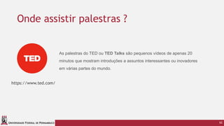 UNIVERSIDADE FEDERAL DE PERNAMBUCO
Onde assistir palestras ?
62
https://www.ted.com/
As palestras do TED ou TED Talks são pequenos vídeos de apenas 20
minutos que mostram introduções a assuntos interessantes ou inovadores
em várias partes do mundo.
 