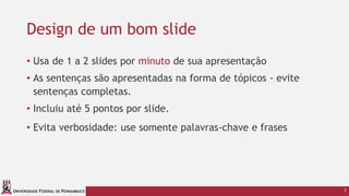 UNIVERSIDADE FEDERAL DE PERNAMBUCO
Design de um bom slide
• Usa de 1 a 2 slides por minuto de sua apresentação
• As sentenças são apresentadas na forma de tópicos - evite
sentenças completas.
• Incluiu até 5 pontos por slide.
• Evita verbosidade: use somente palavras-chave e frases
7
 