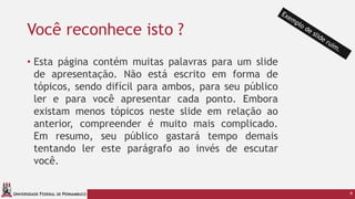 UNIVERSIDADE FEDERAL DE PERNAMBUCO
Você reconhece isto ?
• Esta página contém muitas palavras para um slide
de apresentação. Não está escrito em forma de
tópicos, sendo difícil para ambos, para seu público
ler e para você apresentar cada ponto. Embora
existam menos tópicos neste slide em relação ao
anterior, compreender é muito mais complicado.
Em resumo, seu público gastará tempo demais
tentando ler este parágrafo ao invés de escutar
você.
9
 