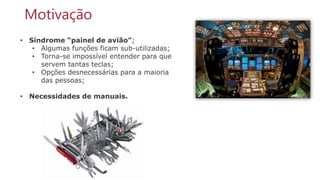 10
• Síndrome “painel de avião”;
• Algumas funções ficam sub-utilizadas;
• Torna-se impossível entender para que
servem tantas teclas;
• Opções desnecessárias para a maioria
das pessoas;
• Necessidades de manuais.
Motivação
 