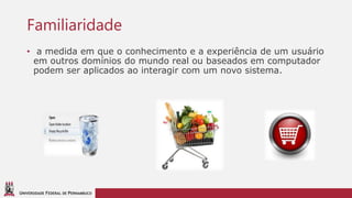 UNIVERSIDADE FEDERAL DE PERNAMBUCO
Familiaridade
• a medida em que o conhecimento e a experiência de um usuário
em outros domínios do mundo real ou baseados em computador
podem ser aplicados ao interagir com um novo sistema.
 