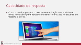 UNIVERSIDADE FEDERAL DE PERNAMBUCO
Capacidade de resposta
• Como o usuário percebe o taxa de comunicação com o sistema,
tempo necessário para perceber mudanças de estado no sistema em
resposta a ações.
 