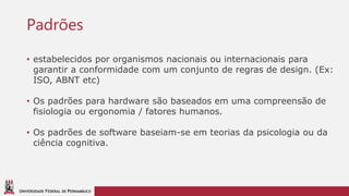 UNIVERSIDADE FEDERAL DE PERNAMBUCO
Padrões
• estabelecidos por organismos nacionais ou internacionais para
garantir a conformidade com um conjunto de regras de design. (Ex:
ISO, ABNT etc)
• Os padrões para hardware são baseados em uma compreensão de
fisiologia ou ergonomia / fatores humanos.
• Os padrões de software baseiam-se em teorias da psicologia ou da
ciência cognitiva.
 