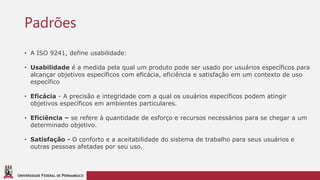 UNIVERSIDADE FEDERAL DE PERNAMBUCO
Padrões
• A ISO 9241, define usabilidade:
• Usabilidade é a medida pela qual um produto pode ser usado por usuários específicos para
alcançar objetivos específicos com eficácia, eficiência e satisfação em um contexto de uso
específico
• Eficácia - A precisão e integridade com a qual os usuários específicos podem atingir
objetivos específicos em ambientes particulares.
• Eficiência – se refere à quantidade de esforço e recursos necessários para se chegar a um
determinado objetivo.
• Satisfação - O conforto e a aceitabilidade do sistema de trabalho para seus usuários e
outras pessoas afetadas por seu uso.
 