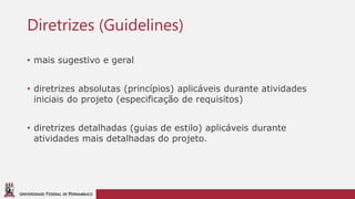 UNIVERSIDADE FEDERAL DE PERNAMBUCO
Diretrizes (Guidelines)
• mais sugestivo e geral
• diretrizes absolutas (princípios) aplicáveis durante atividades
iniciais do projeto (especificação de requisitos)
• diretrizes detalhadas (guias de estilo) aplicáveis durante
atividades mais detalhadas do projeto.
 
