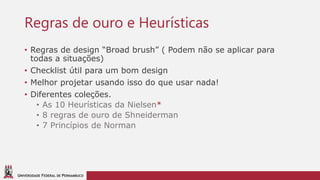 UNIVERSIDADE FEDERAL DE PERNAMBUCO
Regras de ouro e Heurísticas
• Regras de design “Broad brush” ( Podem não se aplicar para
todas a situações)
• Checklist útil para um bom design
• Melhor projetar usando isso do que usar nada!
• Diferentes coleções.
• As 10 Heurísticas da Nielsen*
• 8 regras de ouro de Shneiderman
• 7 Princípios de Norman
 