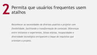 Permita que usuários frequentes usem
atalhos
47
2
Reconhecer as necessidades de diversos usuários e projetar com
flexibilidade, facilitando a transformação de conteúdo. Diferenças
entre iniciantes e experientes, faixas etárias, incapacidades e
diversidade tecnológica enriquecem o leque de requisitos que
orientam o projeto.
 