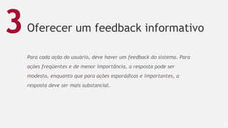 Oferecer um feedback informativo
49
3
Para cada ação do usuário, deve haver um feedback do sistema. Para
ações freqüentes e de menor importância, a resposta pode ser
modesta, enquanto que para ações esporádicas e importantes, a
resposta deve ser mais substancial.
 