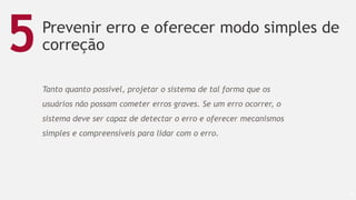 Prevenir erro e oferecer modo simples de
correção
53
5
Tanto quanto possível, projetar o sistema de tal forma que os
usuários não possam cometer erros graves. Se um erro ocorrer, o
sistema deve ser capaz de detectar o erro e oferecer mecanismos
simples e compreensíveis para lidar com o erro.
 