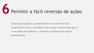 Permitir a fácil reversão de ações
55
6
Tanto quanto possível, as ações devem ser reversíveis. Esta
característica alivia a ansiedade, uma vez que o usuário sabe que os
erros podem ser desfeitos, e incentiva a exploração de opções
desconhecidos.
 