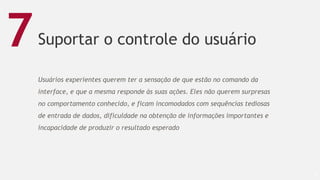 Suportar o controle do usuário
57
7
Usuários experientes querem ter a sensação de que estão no comando da
interface, e que a mesma responde às suas ações. Eles não querem surpresas
no comportamento conhecido, e ficam incomodados com sequências tediosas
de entrada de dados, dificuldade na obtenção de informações importantes e
incapacidade de produzir o resultado esperado
 