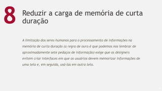 Reduzir a carga de memória de curta
duração
59
8
A limitação dos seres humanos para o processamento de informações na
memória de curta duração (a regra de ouro é que podemos nos lembrar de
aproximadamente sete pedaços de informação) exige que os designers
evitem criar interfaces em que os usuários devem memorizar informações de
uma tela e, em seguida, usá-las em outra tela.
 