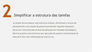 Simplificar a estrutura das tarefas
64
2As tarefas devem possuir uma estrutura simples, diminuindo o volume de
planejamento e da solução de possíveis problemas. Quando complexas,
devem ser reestruturadas através da aplicação de inovações tecnológicas.
Deve-se projetar uma estrutura que não exija do usuário a memorização de
mais de 5 itens não relacionados de uma só vez.
 