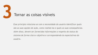 Tornar as coisas visíveis
65
3Esse princípio relaciona-se com a necessidade do usuário identificar quais
são as suas opções de ação, como realizá-las e quais as suas consequências.
Além disso, devem ser fornecidas informações a respeito do status do
sistema de forma clara e objetiva e correspondendo às expectativas do
usuário.
 