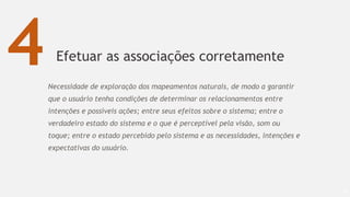 Efetuar as associações corretamente
66
4Necessidade de exploração dos mapeamentos naturais, de modo a garantir
que o usuário tenha condições de determinar os relacionamentos entre
intenções e possíveis ações; entre seus efeitos sobre o sistema; entre o
verdadeiro estado do sistema e o que é perceptível pela visão, som ou
toque; entre o estado percebido pelo sistema e as necessidades, intenções e
expectativas do usuário.
 