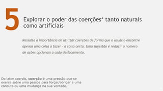 Explorar o poder das coerções* tanto naturais
como artificiais
67
5Ressalta a importância de utilizar coerções de forma que o usuário encontre
apenas uma coisa a fazer – a coisa certa. Uma sugestão é reduzir o número
de ações opcionais a cada deslocamento.
Do latim coercĭo, coerção é uma pressão que se
exerce sobre uma pessoa para forçar/obrigar a uma
conduta ou uma mudança na sua vontade.
 