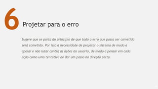 Projetar para o erro
68
6Sugere que se parta do princípio de que todo o erro que possa ser cometido
será cometido. Por isso a necessidade de projetar o sistema de modo a
apoiar e não lutar contra as ações do usuário, de modo a pensar em cada
ação como uma tentativa de dar um passo na direção certa.
 