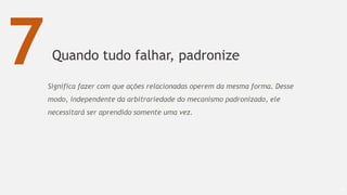 Quando tudo falhar, padronize
69
7Significa fazer com que ações relacionadas operem da mesma forma. Desse
modo, independente da arbitrariedade do mecanismo padronizado, ele
necessitará ser aprendido somente uma vez.
 