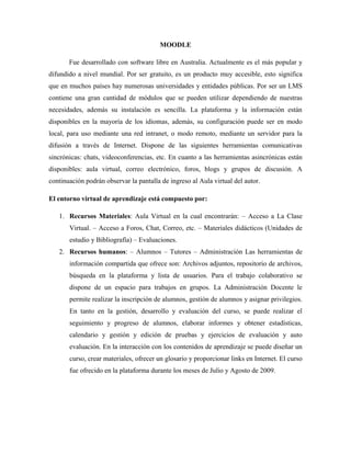 MOODLE
Fue desarrollado con software libre en Australia. Actualmente es el más popular y
difundido a nivel mundial. Por ser gratuito, es un producto muy accesible, esto significa
que en muchos países hay numerosas universidades y entidades públicas. Por ser un LMS
contiene una gran cantidad de módulos que se pueden utilizar dependiendo de nuestras
necesidades, además su instalación es sencilla. La plataforma y la información están
disponibles en la mayoría de los idiomas, además, su configuración puede ser en modo
local, para uso mediante una red intranet, o modo remoto, mediante un servidor para la
difusión a través de Internet. Dispone de las siguientes herramientas comunicativas
sincrónicas: chats, videoconferencias, etc. En cuanto a las herramientas asincrónicas están
disponibles: aula virtual, correo electrónico, foros, blogs y grupos de discusión. A
continuación podrán observar la pantalla de ingreso al Aula virtual del autor.
El entorno virtual de aprendizaje está compuesto por:
1. Recursos Materiales: Aula Virtual en la cual encontrarán: – Acceso a La Clase
Virtual. – Acceso a Foros, Chat, Correo, etc. – Materiales didácticos (Unidades de
estudio y Bibliografía) – Evaluaciones.
2. Recursos humanos: – Alumnos – Tutores – Administración Las herramientas de
información compartida que ofrece son: Archivos adjuntos, repositorio de archivos,
búsqueda en la plataforma y lista de usuarios. Para el trabajo colaborativo se
dispone de un espacio para trabajos en grupos. La Administración Docente le
permite realizar la inscripción de alumnos, gestión de alumnos y asignar privilegios.
En tanto en la gestión, desarrollo y evaluación del curso, se puede realizar el
seguimiento y progreso de alumnos, elaborar informes y obtener estadísticas,
calendario y gestión y edición de pruebas y ejercicios de evaluación y auto
evaluación. En la interacción con los contenidos de aprendizaje se puede diseñar un
curso, crear materiales, ofrecer un glosario y proporcionar links en Internet. El curso
fue ofrecido en la plataforma durante los meses de Julio y Agosto de 2009.
 