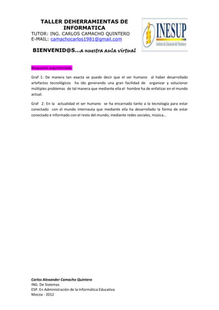 TALLER DEHERRAMIENTAS DE
INFORMATICA
TUTOR: ING. CARLOS CAMACHO QUINTERO
E-MAIL: camachocarlos1981@gmail.com
BIENVENID@S…a nuestra aula virtual
Carlos Alexander Camacho Quintero
ING. De Sistemas
ESP. En Administración de la Informática Educativa
Mocoa - 2012
Respuesta argumentada.
Graf 1: De manera tan exacta se puede decir que el ser humano al haber desarrollado
artefactos tecnológicos ha ido generando una gran facilidad de organizar y solucionar
múltiples problemas de tal manera que mediante ella el hombre ha de enfatizar en el mundo
actual.
Graf 2: En la actualidad el ser humano se ha encarnado tanto a la tecnología para estar
conectado con el mundo internauta que mediante ella ha desarrollado la forma de estar
conectado e informado con el resto del mundo; mediante redes sociales, música…
 