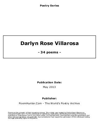 Poetry Series
Darlyn Rose Villarosa
- 34 poems -
Publication Date:
May 2013
Publisher:
PoemHunter.Com - The World's Poetry Archive
Poems are the property of their respective owners. This e-book was created by Darlyn Rose Villarosa on
www.poemhunter.com. For the procedures of publishing, duplicating, distributing and listing of the poems
published on PoemHunter.Com in any other media, US copyright laws, international copyright agreements and
other relevant legislation are applicable. Such procedures may require the permission of the individuals holding
the legal publishing rights of the poems.
 