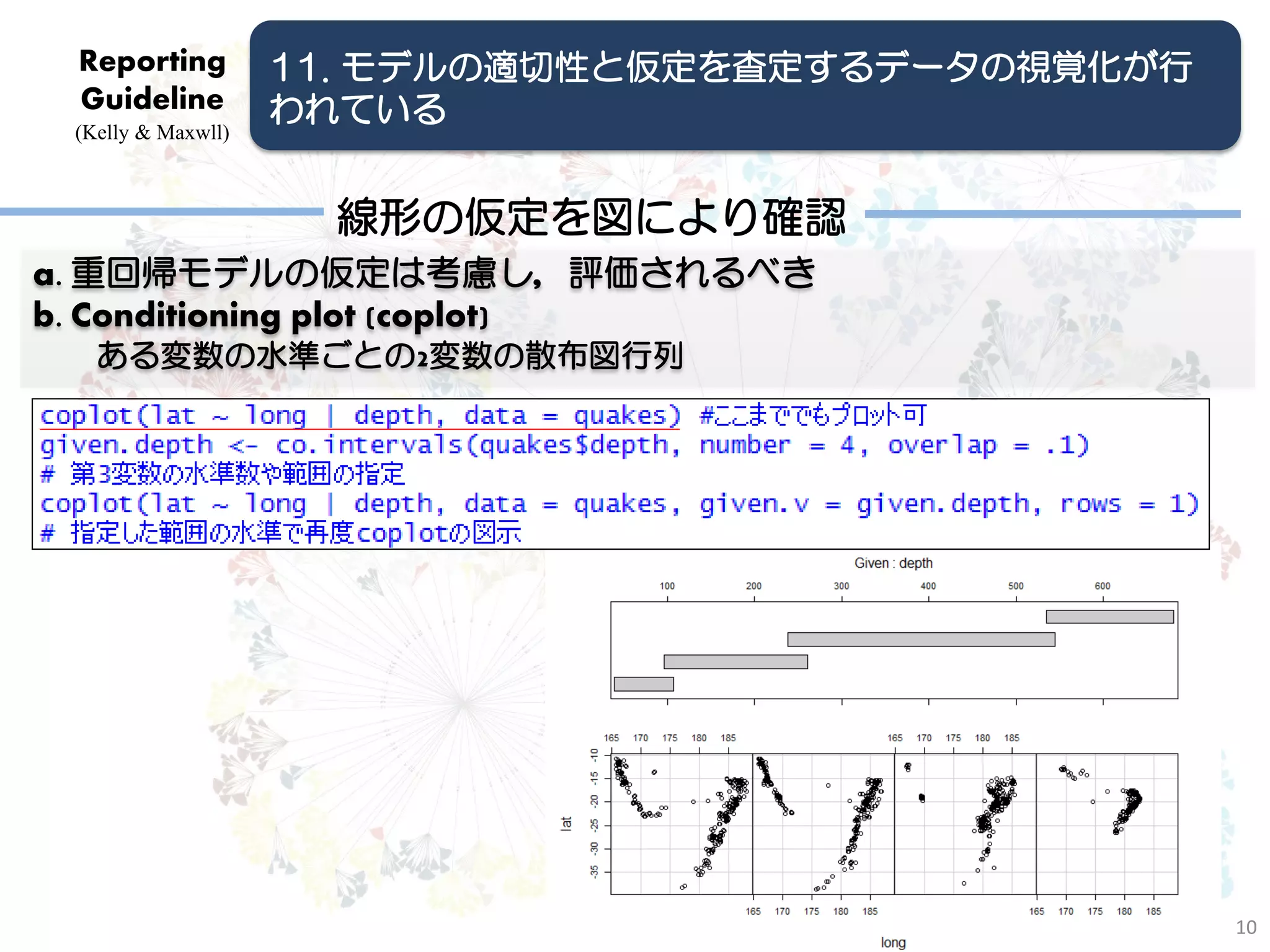 Reporting          11. モデルの適切性と仮定を査定するデータの視覚化が行
 Guideline          われている
 (Kelly & Maxwll)



                      線形の仮定を図により確認
a. 重回帰モデルの仮定は考慮し，評価されるべき
b. Conditioning plot (coplot)
   ある変数の水準ごとの2変数の散布図行列




                                                   10
 