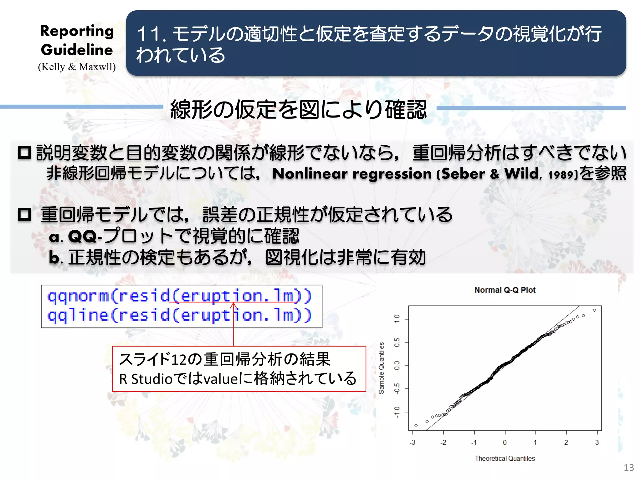 Reporting           11. モデルの適切性と仮定を査定するデータの視覚化が行
 Guideline           われている
 (Kelly & Maxwll)



                        線形の仮定を図により確認
 説明変数と目的変数の関係が線形でないなら，重回帰分析はすべきでない
  非線形回帰モデルについては，Nonlinear regression (Seber & Wild, 1989)を参照

 重回帰モデルでは，誤差の正規性が仮定されている
  a. QQ-プロットで視覚的に確認
  b. 正規性の検定もあるが，図視化は非常に有効




                    スライド12の重回帰分析の結果
                    R Studioではvalueに格納されている




                                                           13
 