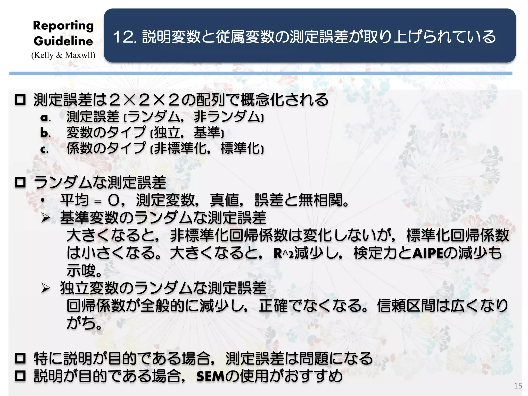Reporting
 Guideline          12. 説明変数と従属変数の測定誤差が取り上げられている
 (Kelly & Maxwll)




 測定誤差は２×２×２の配列で概念化される
   a.    測定誤差 (ランダム，非ランダム)
   b.    変数のタイプ (独立，基準)
   c.    係数のタイプ (非標準化，標準化)

 ランダムな測定誤差
  • 平均 = ０，測定変数，真値，誤差と無相関。
   基準変数のランダムな測定誤差
    大きくなると，非標準化回帰係数は変化しないが，標準化回帰係数
    は小さくなる。大きくなると，R^2減少し，検定力とAIPEの減少も
    示唆。
   独立変数のランダムな測定誤差
    回帰係数が全般的に減少し，正確でなくなる。信頼区間は広くなり
    がち。

 特に説明が目的である場合，測定誤差は問題になる
 説明が目的である場合，SEMの使用がおすすめ
                                                   15
 