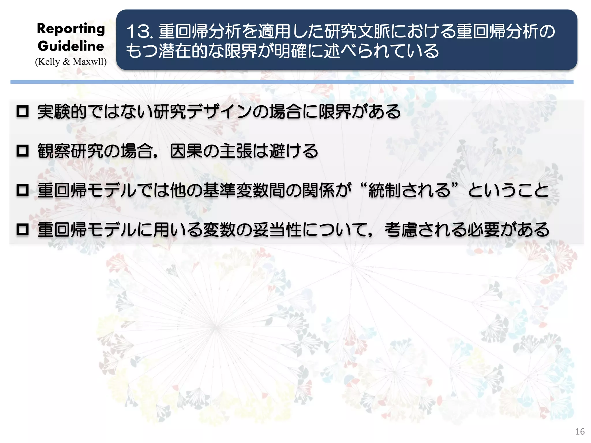 Reporting          13. 重回帰分析を適用した研究文脈における重回帰分析の
 Guideline          もつ潜在的な限界が明確に述べられている
 (Kelly & Maxwll)




 実験的ではない研究デザインの場合に限界がある

 観察研究の場合，因果の主張は避ける

 重回帰モデルでは他の基準変数間の関係が“統制される”ということ

 重回帰モデルに用いる変数の妥当性について，考慮される必要がある




                                                   16
 