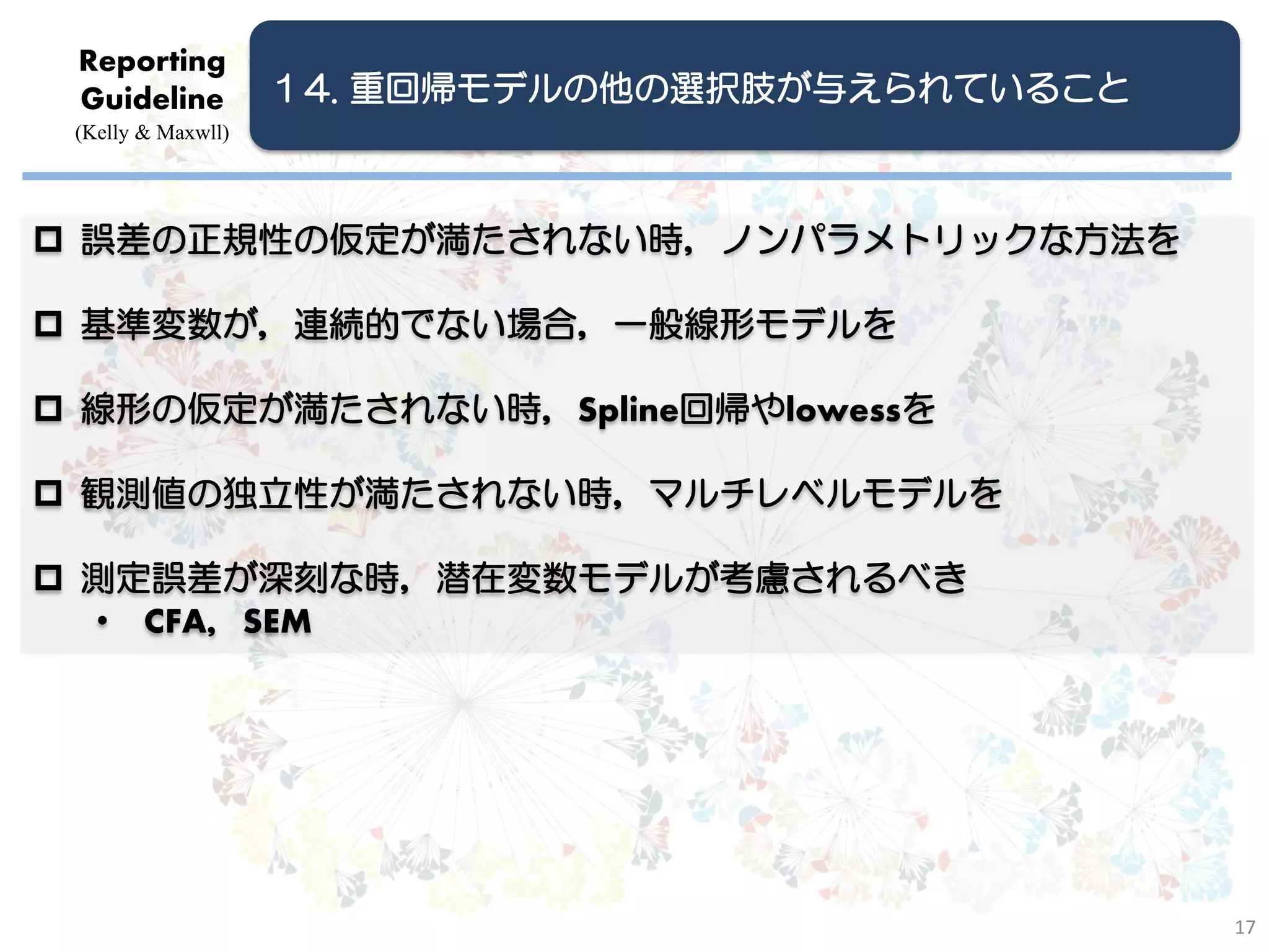 Reporting
 Guideline          １4. 重回帰モデルの他の選択肢が与えられていること
 (Kelly & Maxwll)




 誤差の正規性の仮定が満たされない時，ノンパラメトリックな方法を

 基準変数が，連続的でない場合，一般線形モデルを

 線形の仮定が満たされない時，Spline回帰やlowessを

 観測値の独立性が満たされない時，マルチレベルモデルを

 測定誤差が深刻な時，潜在変数モデルが考慮されるべき
  • CFA，SEM




                                                 17
 