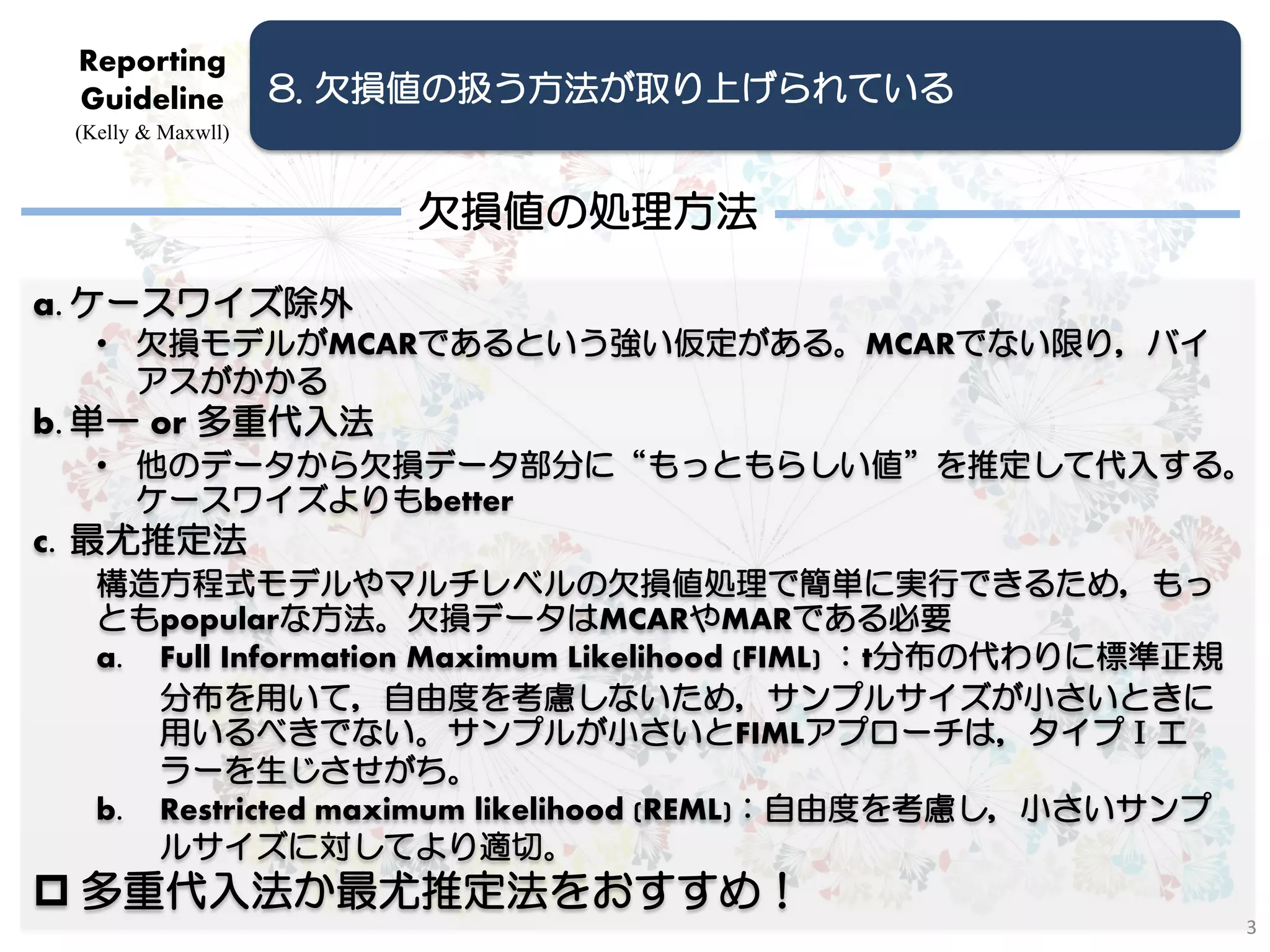 Reporting
 Guideline          8. 欠損値の扱う方法が取り上げられている
 (Kelly & Maxwll)



                        欠損値の処理方法

a. ケースワイズ除外
   • 欠損モデルがMCARであるという強い仮定がある。MCARでない限り，バイ
     アスがかかる
b. 単一 or 多重代入法
   • 他のデータから欠損データ部分に“もっともらしい値”を推定して代入する。
     ケースワイズよりもbetter
c. 最尤推定法
   構造方程式モデルやマルチレベルの欠損値処理で簡単に実行できるため，もっ
   ともpopularな方法。欠損データはMCARやMARである必要
   a. Full Information Maximum Likelihood (FIML) ：t分布の代わりに標準正規
      分布を用いて，自由度を考慮しないため，サンプルサイズが小さいときに
      用いるべきでない。サンプルが小さいとFIMLアプローチは，タイプⅠエ
      ラーを生じさせがち。
   b. Restricted maximum likelihood (REML)：自由度を考慮し，小さいサンプ
      ルサイズに対してより適切。
 多重代入法か最尤推定法をおすすめ！
                                                                 3
 