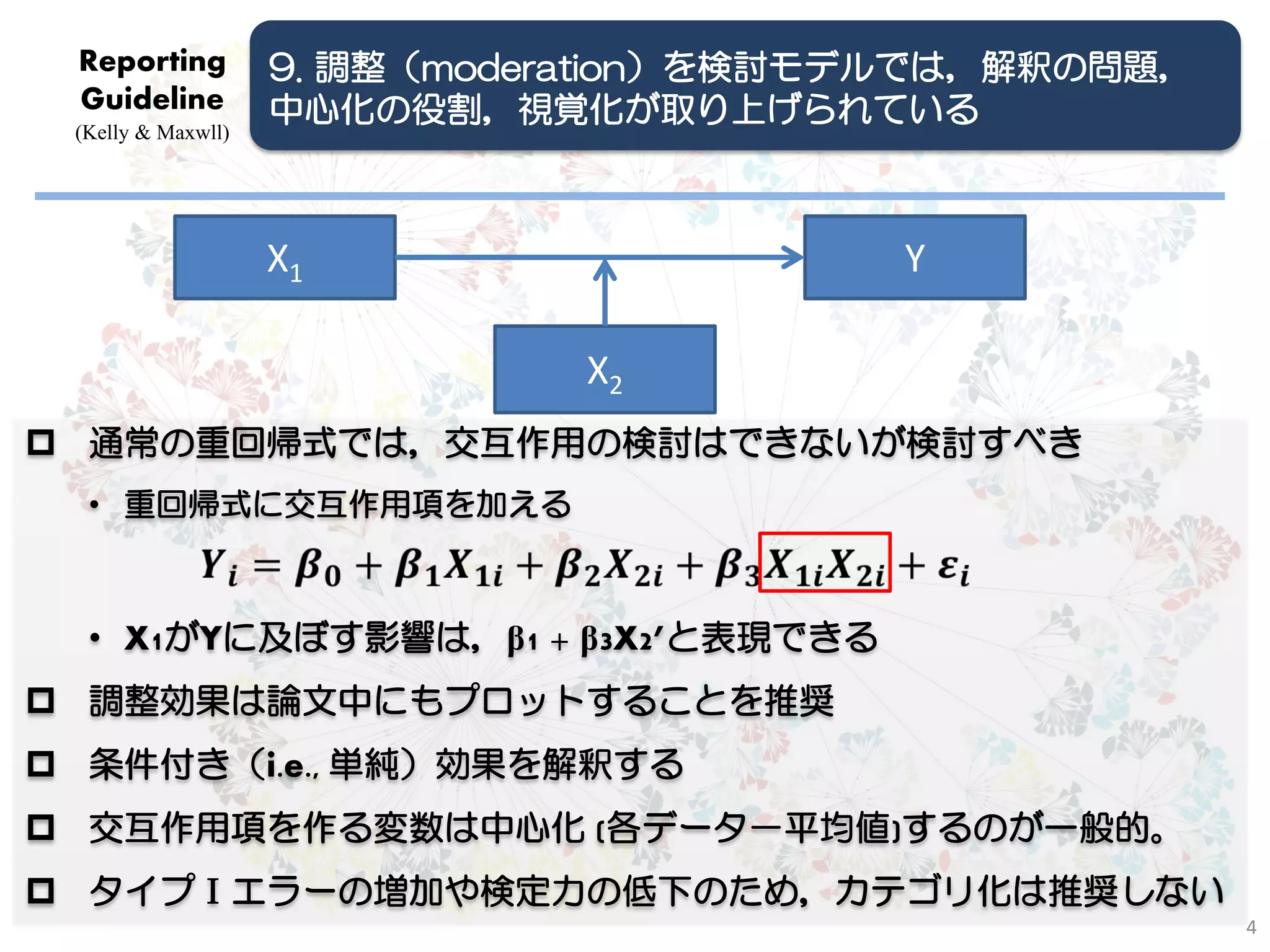 Reporting          9. 調整（moderation）を検討モデルでは，解釈の問題，
 Guideline          中心化の役割，視覚化が取り上げられている
 (Kelly & Maxwll)




                    X1                   Y

                               X2
 通常の重回帰式では，交互作用の検討はできないが検討すべき
  • 重回帰式に交互作用項を加える



  • X1がYに及ぼす影響は，β1 + β3X2’と表現できる
 調整効果は論文中にもプロットすることを推奨
 条件付き（i.e., 単純）効果を解釈する
 交互作用項を作る変数は中心化 (各データ－平均値)するのが一般的。
 タイプⅠエラーの増加や検定力の低下のため，カテゴリ化は推奨しない
                                                       4
 