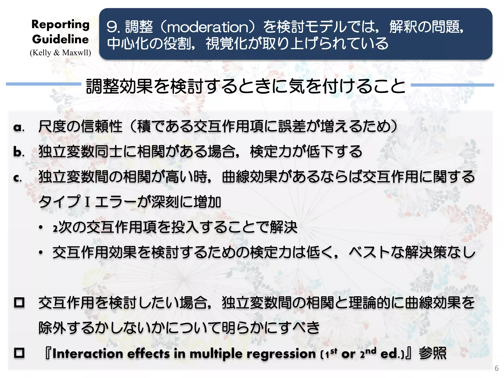Reporting          9. 調整（moderation）を検討モデルでは，解釈の問題，
     Guideline          中心化の役割，視覚化が取り上げられている
     (Kelly & Maxwll)



                   調整効果を検討するときに気を付けること

a. 尺度の信頼性（積である交互作用項に誤差が増えるため）
b. 独立変数同士に相関がある場合，検定力が低下する
c.     独立変数間の相関が高い時，曲線効果があるならば交互作用に関する
       タイプⅠエラーが深刻に増加
       • 2次の交互作用項を投入することで解決
       • 交互作用効果を検討するための検定力は低く，ベストな解決策なし


 交互作用を検討したい場合，独立変数間の相関と理論的に曲線効果を
       除外するかしないかについて明らかにすべき
 『Interaction effects in multiple regression (1st or 2nd ed.)』参照
                                                                    6
 