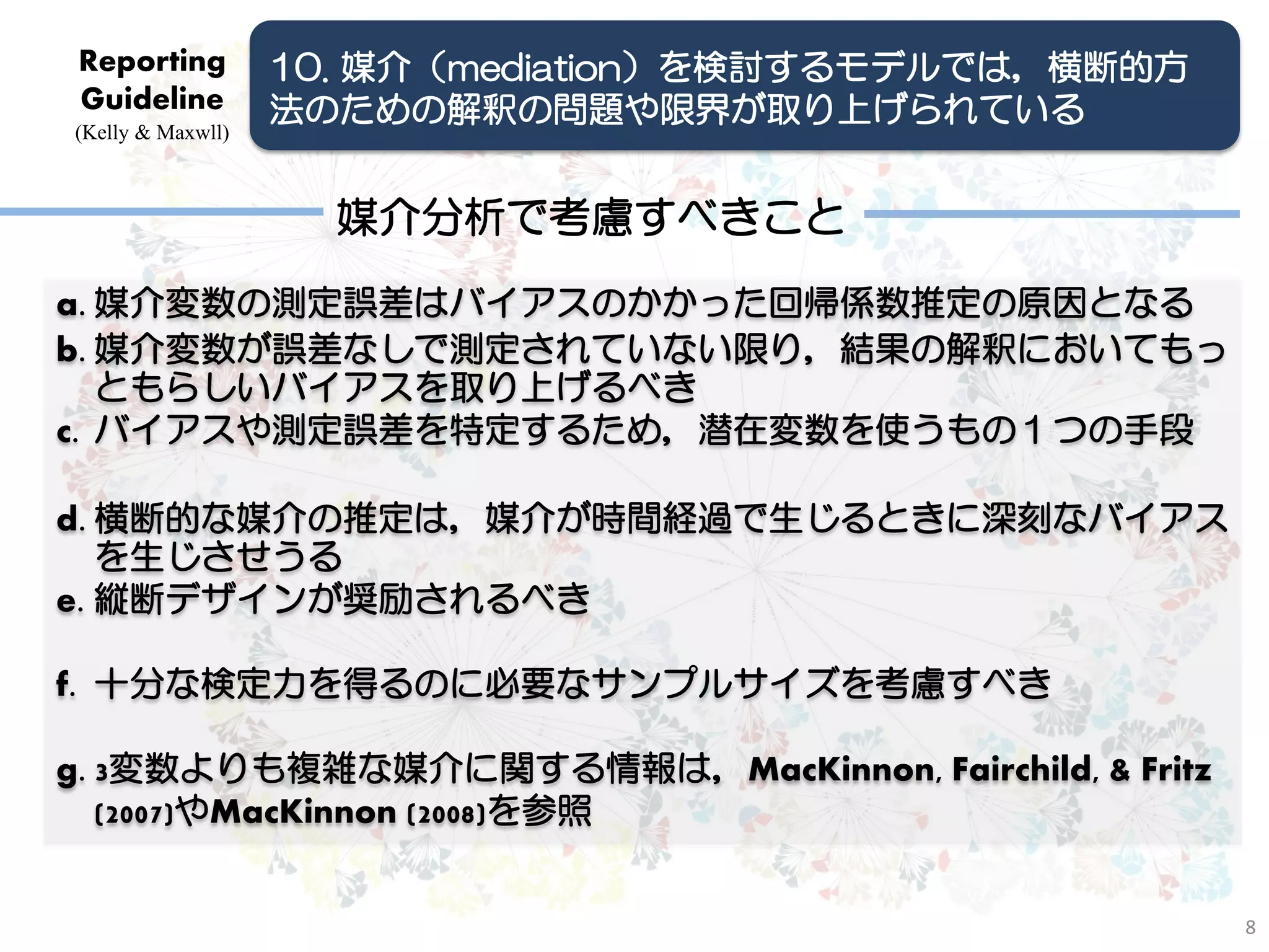 Reporting          10. 媒介（mediation）を検討するモデルでは，横断的方
Guideline          法のための解釈の問題や限界が取り上げられている
(Kelly & Maxwll)



                     媒介分析で考慮すべきこと
a. 媒介変数の測定誤差はバイアスのかかった回帰係数推定の原因となる
b. 媒介変数が誤差なしで測定されていない限り，結果の解釈においてもっ
   ともらしいバイアスを取り上げるべき
c. バイアスや測定誤差を特定するため，潜在変数を使うもの１つの手段

d. 横断的な媒介の推定は，媒介が時間経過で生じるときに深刻なバイアス
   を生じさせうる
e. 縦断デザインが奨励されるべき

f. 十分な検定力を得るのに必要なサンプルサイズを考慮すべき

g. 3変数よりも複雑な媒介に関する情報は，MacKinnon, Fairchild, & Fritz
   (2007)やMacKinnon (2008)を参照


                                                      8
 