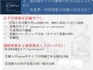1.    研究の目的
           ３. 重回帰モデルの解釈の仕方を伝えるた
           めに
2.    回帰変数の正当化
3.    基準・回帰変数の記述
4.    効果サイズ
5.
6.
7.
      前提
      変数選択の正当性各基準・回帰変数が詳細に記述されて
      サンプルサイズの正当性

           いる
     以下の情報を記載すべし
     ・ 平均と共分散行列(or相関行列) (解析に使用した全ての変数)
     ・   変数のタイプ (categorical or continuous)
     ・   尺度得点の範囲    R・RStudioの導入
     ・   変数のコーディング方法 (カテゴリ変数の時)
     ・   信頼性




                                             0.25
     連続変数を２値変数化してはいけない




                                             0.20
                                             0.15
     (多分岐変数化もダメ(polytomize))




                                         y

                                             0.10
                                             0.05
     ①個人のtaxonやタイプが明確である場合はOK



                                             0.00
                                                    -6   -4   -2   0   2   4   6

                                                                   x




     ②変数の分布の歪度が高い場合はOK
 