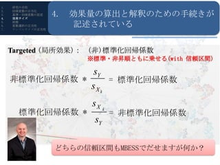 1.   研究の目的
      Reporting
                      4.4. 効果量の算出と解釈のための手続きが
2.   回帰変数の正当化
3.
4.
     基準・回帰変数の記述
      Guideline
     効果サイズ
                          効果量の算出と解釈のための手続きが記述されている
5.
6.
7.
     前提 & Keselman)
     (Lix
     変数選択の正当性
     サンプルサイズの正当性
                          記述されている


     Targeted (局所効果)： (非)標準化回帰係数
                            ※標準・非昇順ともに乗せる(with 信頼区間)

                       R・RStudioの導入
                           sY
     非標準化回帰係数 *                     = 標準化回帰係数
                             sXk
                             sX k
       標準化回帰係数 *                    = 非標準化回帰係数
                              sY

                       どちらの信頼区間もMBESSでだせますが何か？
 