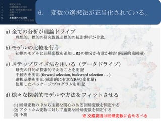 1.   研究の目的
2.   回帰変数の正当化
3.   基準・回帰変数の記述
4.
5.
     効果サイズ
     前提            6. 変数の選択法が正当化されている。
6.   変数選択の正当性
7.   サンプルサイズの正当性




     a) 全ての分析が理論ドライブ
       理想的。標的の研究仮説と標的の統計解析が合致。

     b) モデルの比較を行う
                     R・RStudioの導入
       初期のモデルに回帰変数を追加しR2の増分が有意か検討 (階層的重回帰)

     c) ステップワイズ法を用いる (データドライブ)
       研究の目的が探索的であることを明記
       手続きを明記 (forward selection, backward selection … )
       選択基準を明記 (統計的に有意なR2の変化量)
       使用したパッケージ/プログラムを明記

     d) 様々な探索的モデルや方法をフィットさせる
      (1) 回帰変数の中から主要な関心のある回帰変数を同定する
      (2) アウトカム変数に対して重要な回帰変数を同定する
      (3) 予測              ※ 交絡要因は回帰変数に含めるべき
 
