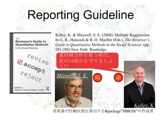 Reporting Guideline
    Kelley, K. & Maxwell, S. E. (2008). Multiple Reggression.
    In G. R., Hancock & R. O. Mueller (Eds.), The Reviewer’s
    Guide to Quantitative Methods in the Social Sciences. (pp.

  R・RStudioの導入
    281-288) New York: Routledge.
    重回帰分析を使う時は，
      次の14項目を守りましょ
      う!!
     Maxwell, S. E.         師           弟




                                                    Kelley, K
    効果量や信頼区間を算出するRpackage”MBESS”の作成者
 