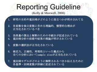 Reporting Guideline
           (Kelly & Maxwell, 2008)
1. 研究の目的や重回帰がどのように役立つかが明示されてる

2. 各変数を独立変数に含める理論的，慣習的な理由が
   正当化されているべき
        R・RStudioの導入
3. 効果量の算出と解釈のための手続きが記述されている
4. 重回帰分析の前提や結果の推論が明示されている

5. 変数の選択法が正当化されている

6. 検定力，正確性，再現性といった観点から
   全ての分析においてsample sizeが正当化されている

7. 重回帰モデルがどのように解釈されるべきか伝えるために
   各基準・回帰変数が詳細に記述されている
 