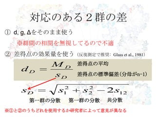 対応のある２群の差
① d, g, Δをそのまま使う
※群間の相関を無視してるので不適
② 差得点の効果量を使う（反復測定で推奨: Glass et al., 1981）
12
2
2
2
1 2ssssD
第一群の分散 第一群の分散 共分散
※①と②のうちどれを使用するか研究者によって意見が異なる
D
D
D
s
M
d
差得点の平均
差得点の標準偏差(分母がn-1)
 