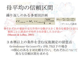 母平均の信頼区間
繰り返しのある多要因計画
n
MS
tMCI SAB
criticalkcritical
SABSBSA
ABSBSA
SAB
dfdfdf
SSSSSSS
MS
※それぞれの要因や交互作用の分散が大きく異なる場合(２倍)に
要因ごとに誤差の平均平方を計算した方が良い
(Masson & Loftus, 2003)
３水準以上の条件を含む反復測定の留意点
Greenhouse-Geisserのεが0.75以下の場合
⇒関心のある２対比較を行い，それぞれについて
異なる信頼区間を求める
=プールした誤差
 