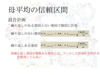 母平均の信頼区間
混合計画
繰り返しのある要因とない要因で個別に計算
繰り返しのない要因
繰り返しある要因
※繰り返し要因が複数ある場合には，プールした誤差の平均平方
を使用しても良い
N
MS
tMCI SA
criticalkcritical
n
MS
tMCI E
criticalkcritical
 
