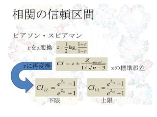 相関の信頼区間
r
r
z e
1
1
log
2
1
ピアソン・スピアマン
rをz変換
zの標準誤差3/1 n
Z
zCI critical
1
1
1
1
2
2
z
z
e
e
CILL
1
1
2
2
2
2
z
z
e
e
CIUL
rに再変換
下限 上限
 
