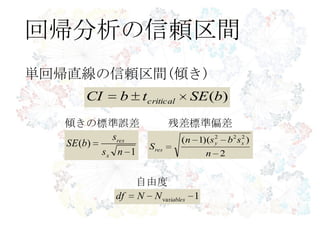 回帰分析の信頼区間
)(bSEtbCI critical
単回帰直線の信頼区間(傾き)
2
))(1( 222
n
sbsn
S
xy
res
1
)(
ns
s
bSE
x
res
1variablesNNdf
残差標準偏差傾きの標準誤差
自由度
 