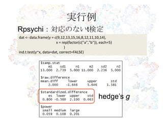 実行例
dat <- data.frame(y = c(9,12,13,15,16,8,12,11,10,14),
x = rep(factor(c("a","b")), each=5)
)
ind.t.test(y~x, data=dat, correct=FALSE)
Rpsychi：対応のないt検定
hedge’s g
 