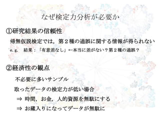なぜ検定力分析が必要か
①研究結果の信頼性
帰無仮説検定では，第２種の過誤に関する情報が得られない
e.g. 結果：「有意差なし」←本当に差がない？第２種の過誤？
②経済性の観点
不必要に多いサンプル
取ったデータの検定力が低い場合
⇒ 時間，お金，人的資源を無駄にする
⇒ お蔵入りになってデータが無駄に
 